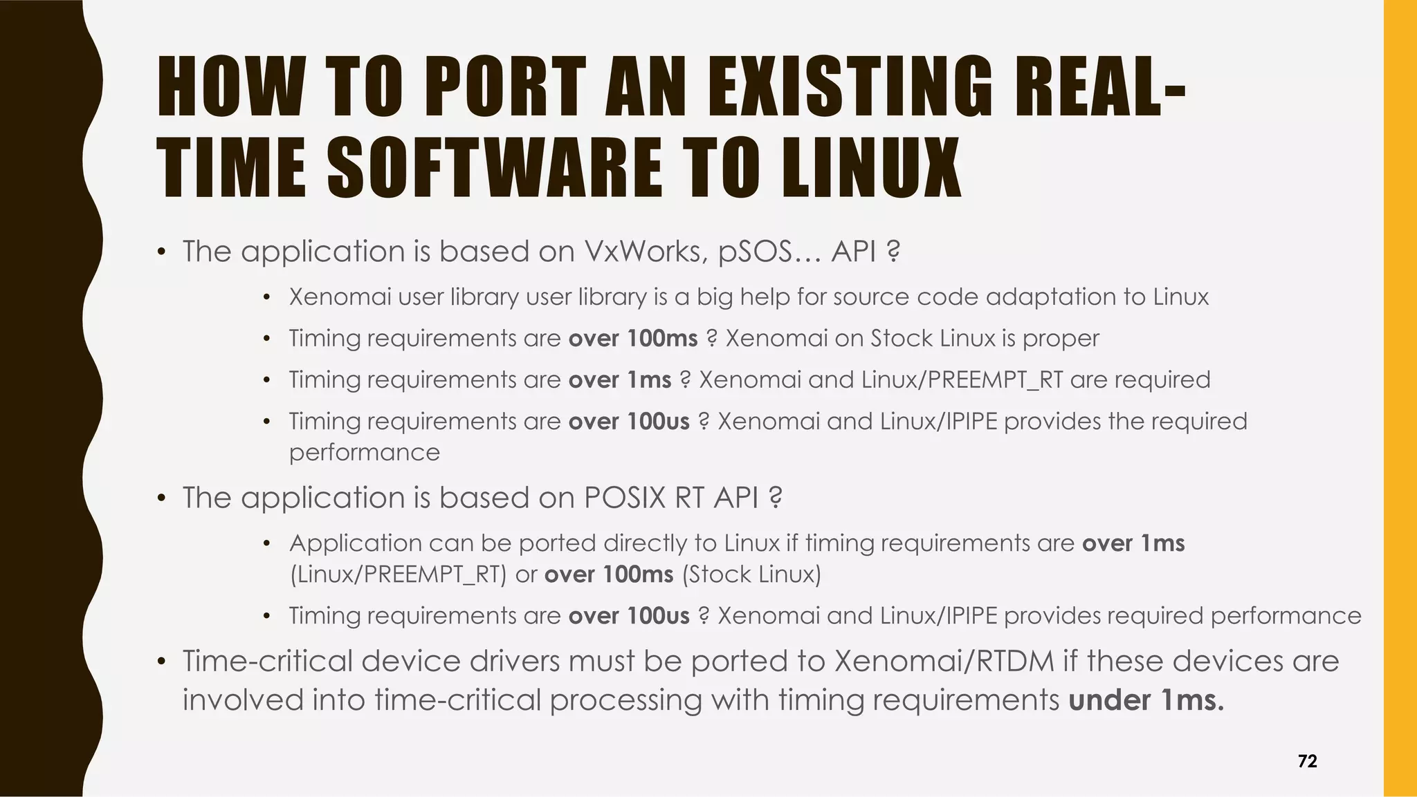 HOW TO PORT AN EXISTING REAL-
TIME SOFTWARE TO LINUX
• The application is based on VxWorks, pSOS… API ?
• Xenomai user library user library is a big help for source code adaptation to Linux
• Timing requirements are over 100ms ? Xenomai on Stock Linux is proper
• Timing requirements are over 1ms ? Xenomai and Linux/PREEMPT_RT are required
• Timing requirements are over 100us ? Xenomai and Linux/IPIPE provides the required
performance
• The application is based on POSIX RT API ?
• Application can be ported directly to Linux if timing requirements are over 1ms
(Linux/PREEMPT_RT) or over 100ms (Stock Linux)
• Timing requirements are over 100us ? Xenomai and Linux/IPIPE provides required performance
• Time-critical device drivers must be ported to Xenomai/RTDM if these devices are
involved into time-critical processing with timing requirements under 1ms.
72
 