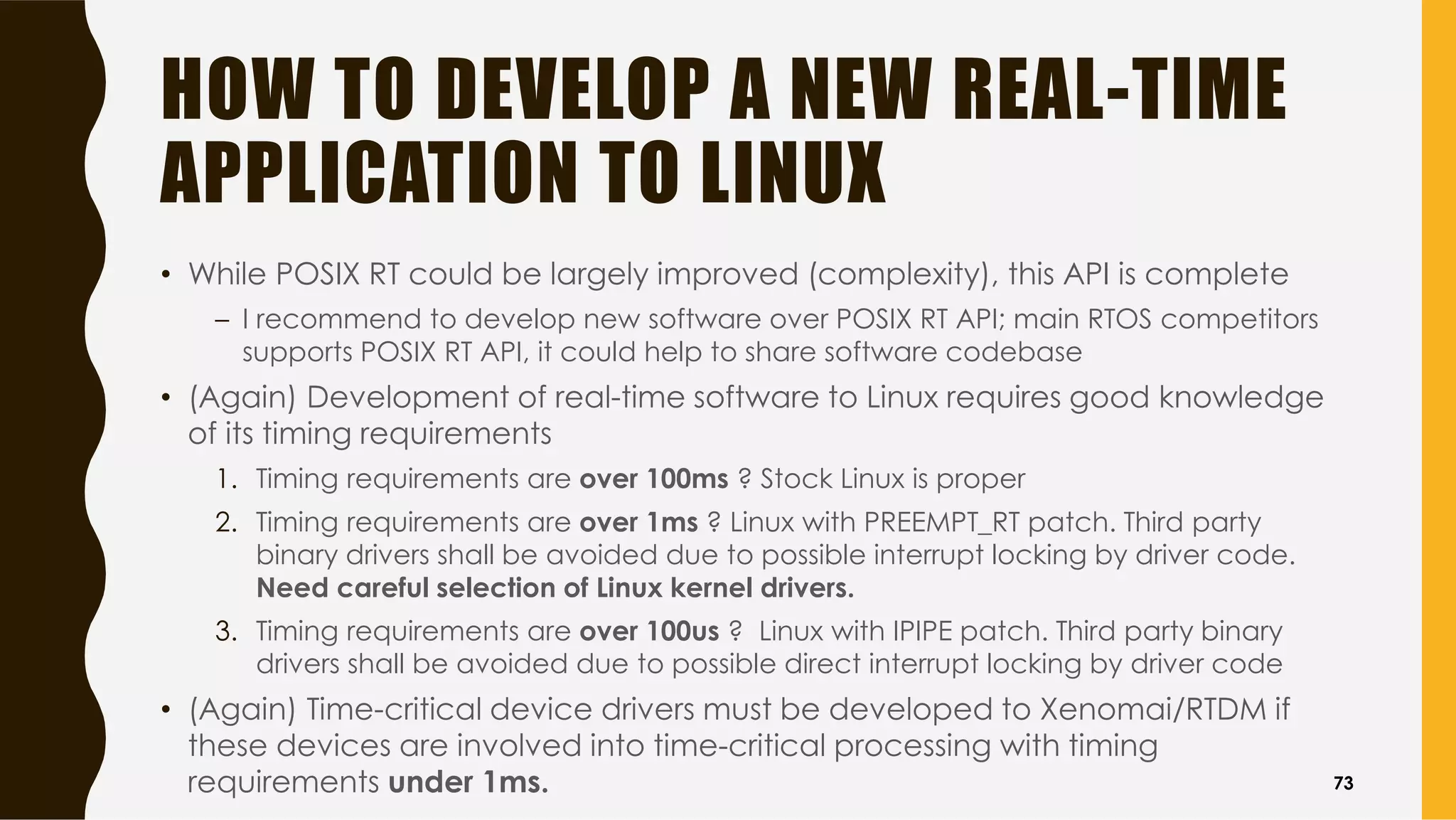 HOW TO DEVELOP A NEW REAL-TIME
APPLICATION TO LINUX
• While POSIX RT could be largely improved (complexity), this API is complete
– I recommend to develop new software over POSIX RT API; main RTOS competitors
supports POSIX RT API, it could help to share software codebase
• (Again) Development of real-time software to Linux requires good knowledge
of its timing requirements
1. Timing requirements are over 100ms ? Stock Linux is proper
2. Timing requirements are over 1ms ? Linux with PREEMPT_RT patch. Third party
binary drivers shall be avoided due to possible interrupt locking by driver code.
Need careful selection of Linux kernel drivers.
3. Timing requirements are over 100us ? Linux with IPIPE patch. Third party binary
drivers shall be avoided due to possible direct interrupt locking by driver code
• (Again) Time-critical device drivers must be developed to Xenomai/RTDM if
these devices are involved into time-critical processing with timing
requirements under 1ms. 73
 
