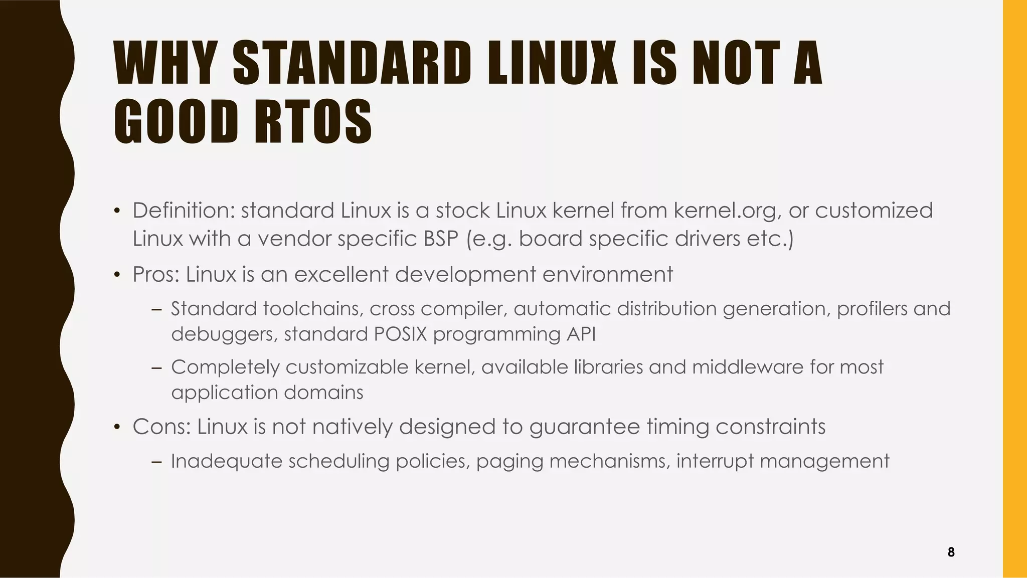 WHY STANDARD LINUX IS NOT A
GOOD RTOS
• Definition: standard Linux is a stock Linux kernel from kernel.org, or customized
Linux with a vendor specific BSP (e.g. board specific drivers etc.)
• Pros: Linux is an excellent development environment
– Standard toolchains, cross compiler, automatic distribution generation, profilers and
debuggers, standard POSIX programming API
– Completely customizable kernel, available libraries and middleware for most
application domains
• Cons: Linux is not natively designed to guarantee timing constraints
– Inadequate scheduling policies, paging mechanisms, interrupt management
8
 