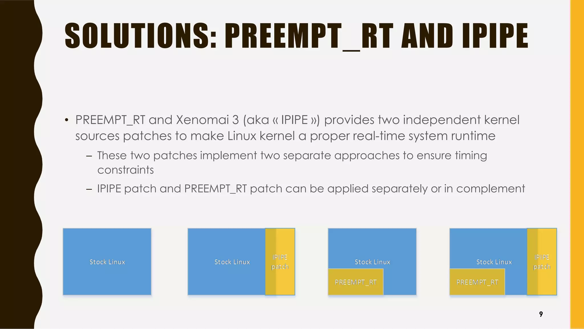 SOLUTIONS: PREEMPT_RT AND IPIPE
• PREEMPT_RT and Xenomai 3 (aka « IPIPE ») provides two independent kernel
sources patches to make Linux kernel a proper real-time system runtime
– These two patches implement two separate approaches to ensure timing
constraints
– IPIPE patch and PREEMPT_RT patch can be applied separately or in complement
9
 