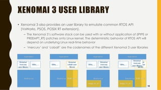 XENOMAI 3 USER LIBRARY
• Xenomai 3 also provides an user library to emulate common RTOS API
(VxWorks, PSOS, POSIX RT extension).
– The Xenomai 3’s software stack can be used with or without application of (IPIPE or
PREEMPT_RT) patches onto Linux kernel. The deterministic behavior of RTOS API will
depend on underlying Linux real-time behavior
– ‘mercury’ and ‘cobalt’ are the codenames of the different Xenomai 3 user libraries
10
 