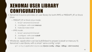 XENOMAI USER LIBRARY
CONFIGURATION
• Xenomai 3 source provides an user library for both IPIPE or PREEMPT_RT or Stock
Linux
– PREEMPT_RT or Stock Linux mode:
1. tar xjvf xenomai-3.0.2.tar.bz2
2. ./configure --with-core=mercury
3. make && make install
– IPIPE mode:
1. tar xjvf xenomai-3.0.2.tar.bz2
2. ./configure --with-core=cobalt
3. make && make install
• Whatever, application can be built/linked to proper (cobalt or mercury ?)
Xenomai’s user library with a smart ‘xeno-config’ script
g++ –o my_rt_application source.cpp $(xeno-config --cflags --ldflags --skin=vxworks)
11
 