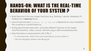 HANDS-ON: WHAT IS THE REAL-TIME
BEHAVIOR OF YOUR SYSTEM ?
• Build Xenomai 3 for your target machine (e.g. Desktop, Laptop, Raspberry PI,
Galileo) for a mercury flavor
• Launch benchmark « latency –h –g log.txt » (depends on your installation;
this could be in /usr/bin/latency)
• During benchmark execution, activates different features of the target
machine (buttons, video, sound, network, plug a USB mouse/keyboard)
• Stop the latency measurement with CTRL-C
– In microseconds, what is the worst-case latency of your system ?
– Plot the histogram stored in text file log.txt.
12
 