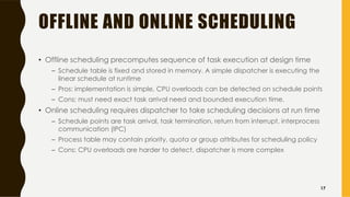 OFFLINE AND ONLINE SCHEDULING
• Offline scheduling precomputes sequence of task execution at design time
– Schedule table is fixed and stored in memory. A simple dispatcher is executing the
linear schedule at runtime
– Pros: implementation is simple, CPU overloads can be detected on schedule points
– Cons: must need exact task arrival need and bounded execution time.
• Online scheduling requires dispatcher to take scheduling decisions at run time
– Schedule points are task arrival, task termination, return from interrupt, interprocess
communication (IPC)
– Process table may contain priority, quota or group attributes for scheduling policy
– Cons: CPU overloads are harder to detect, dispatcher is more complex
17
 