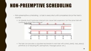 NON-PREEMPTIVE SCHEDULING
– Non-preemptive scheduling : a task is executed until completed since the task is
started
• An (ideally short) hardware interrupt can cause task suspension, but the same task will
continue on return from interrupt
• The task can provoke a volunteer reschedule to next task with sched_yield(), task_delay()
primitives or on blocking IPC (semaphore, message queue, etc.)
18
 