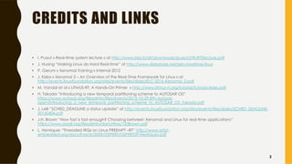 CREDITS AND LINKS
• I. Puaut « Real-time system lecture » at http://www.irisa.fr/alf/downloads/puaut/STR/RTSlecture.pdf
• J. Huang “Making Linux do Hard Real-time” at http://www.slideshare.net/jserv/realtime-linux
• P. Gerum « Xenomai Training » Internal 2012
• J. Kizka « Xenomai 3 – An Overview of the Real-Time Framework for Linux » at
http://events.linuxfoundation.org/sites/events/files/slides/ELC-2016-Xenomai_0.pdf
• M. Vandal et al « LITMUS-RT: A Hands-On Primer » http://www.litmus-rt.org/tutorial/tutorial-slides.pdf
• H. Takada “Introducing a new temporal partitioning scheme to AUTOSAR OS”
https://www.autosar.org/fileadmin/files/events/2015-10-29-8th-autosar-
open/Introducing_a_new_temporal_partitioning_scheme_to_AUTOSAR_OS_Takada.pdf
• J. Lelli “SCHED_DEADLINE a status update” at http://events.linuxfoundation.org/sites/events/files/slides/SCHED_DEADLINE-
20160404.pdf
• J.H. Brown “How fast is fast enough? Choosing between Xenomai and Linux for real-time applications”
https://www.osadl.org/fileadmin/dam/rtlws/12/Brown.pdf
• L. Henriques “Threaded IRQs on Linux PREEMPT –RT” http://www.artist-
embedded.org/docs/Events/2009/OSPERT/OSPERT09-Henriques.pdf
2
 
