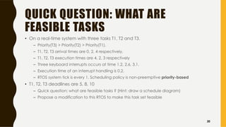 QUICK QUESTION: WHAT ARE
FEASIBLE TASKS
• On a real-time system with three tasks T1, T2 and T3.
– Priority(T3) > Priority(T2) > Priority(T1).
– T1, T2, T3 arrival times are 0, 2, 4 respectively.
– T1, T2, T3 execution times are 4, 2, 3 respectively
– Three keyboard interrupts occurs at time 1.2, 2.6, 3.1.
– Execution time of an interrupt handling is 0.2.
– RTOS system tick is every 1. Scheduling policy is non-preemptive priority-based
• T1, T2, T3 deadlines are 5, 8, 10
– Quick question: what are feasible tasks ? (Hint: draw a schedule diagram)
– Propose a modification to this RTOS to make this task set feasible
20
 
