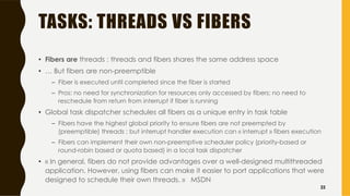 TASKS: THREADS VS FIBERS
• Fibers are threads : threads and fibers shares the same address space
• … But fibers are non-preemptible
– Fiber is executed until completed since the fiber is started
– Pros: no need for synchronization for resources only accessed by fibers; no need to
reschedule from return from interrupt if fiber is running
• Global task dispatcher schedules all fibers as a unique entry in task table
– Fibers have the highest global priority to ensure fibers are not preempted by
(preemptible) threads ; but interrupt handler execution can « interrupt » fibers execution
– Fibers can implement their own non-preemptive scheduler policy (priority-based or
round-robin based or quota based) in a local task dispatcher
• « In general, fibers do not provide advantages over a well-designed multithreaded
application. However, using fibers can make it easier to port applications that were
designed to schedule their own threads. » MSDN
22
 