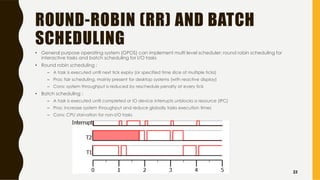 ROUND-ROBIN (RR) AND BATCH
SCHEDULING
• General purpose operating system (GPOS) can implement multi level scheduler: round robin scheduling for
interactive tasks and batch scheduling for I/O tasks
• Round robin scheduling :
– A task is executed until next tick expiry (or specified time slice of multiple ticks)
– Pros: fair scheduling, mainly present for desktop systems (with reactive display)
– Cons: system throughput is reduced by reschedule penalty at every tick
• Batch scheduling :
– A task is executed until completed or IO device interrupts unblocks a resource (IPC)
– Pros: increase system throughput and reduce globally tasks execution times
– Cons: CPU starvation for non-I/O tasks
23
 