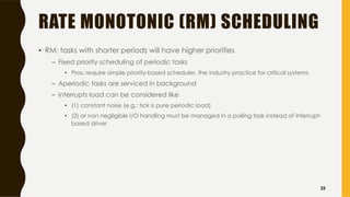 RATE MONOTONIC (RM) SCHEDULING
• RM: tasks with shorter periods will have higher priorities
– Fixed priority scheduling of periodic tasks
• Pros: require simple priority-based scheduler, the industry practice for critical systems
– Aperiodic tasks are serviced in background
– Interrupts load can be considered like
• (1) constant noise (e.g.: tick is pure periodic load)
• (2) or non negligible I/O handling must be managed in a polling task instead of interrupt-
based driver
25
 