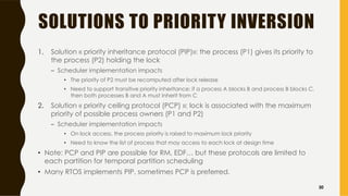 SOLUTIONS TO PRIORITY INVERSION
1. Solution « priority inheritance protocol (PIP)»: the process (P1) gives its priority to
the process (P2) holding the lock
– Scheduler implementation impacts
• The priority of P2 must be recomputed after lock release
• Need to support transitive priority inheritance: if a process A blocks B and process B blocks C,
then both processes B and A must inherit from C
2. Solution « priority ceiling protocol (PCP) »: lock is associated with the maximum
priority of possible process owners (P1 and P2)
– Scheduler implementation impacts
• On lock access, the process priority is raised to maximum lock priority
• Need to know the list of process that may access to each lock at design time
• Note: PCP and PIP are possible for RM, EDF… but these protocols are limited to
each partition for temporal partition scheduling
• Many RTOS implements PIP, sometimes PCP is preferred.
30
 