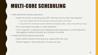MULTI-CORE SCHEDULING
• Soft real-time industry practice:
– Multicore-aware scheduling (e.g. EDF variants) can provoke task migration
• Task can migrate from one processor to free processor at runtime
• Linux patch for multicore-aware real-time scheduler policy : http://www.litmus-rt.org/
– Pros: load balancing helps to meet deadlines
– Cons: migration overhead may mitigate benefit (processor’s cache pollution);
debugging overload scenario are complex to handle
• Hard real-time industry practice:
– Static priority-based scheduling (e.g. original RM) per core
– Forbid migration, fixed allocation of tasks per core
31
 