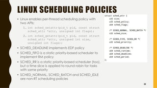 LINUX SCHEDULING POLICIES
• Linux enables per-thread scheduling policy with
two APIs:
1. int sched_setattr(pid_t pid, const struct
sched_attr *attr, unsigned int flags);
2. int sched_getattr(pid_t pid, const struct
sched_attr *attr, unsigned int size,
unsigned int flags);
• SCHED_DEADLINE implements EDF policy
• SCHED_FIFO is a static priority-based scheduler to
implement RM policy
• SCHED_RR is a static priority-based scheduler (too),
but a time slice is applied to round robin for tasks
with same priority
• SCHED_NORMAL, SCHED_BATCH and SCHED_IDLE
are non-RT scheduling policies
32
 
