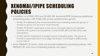XENOMAI/IPIPE SCHEDULING
POLICIES
• In addition to SCHED_FIFO and SCHED_RR, Xenomai/IPIPE introduces additional
scheduling policy with POSIX APIs sched_setattr/sched_getattr
– SCHED_TP implements the temporal partitioning scheduling policy for groups of
threads (a group can be one or more threads)
– SCHED_SPORADIC implements a task server scheduler used to run sporadic
activities with quota to avoid periodic (under SCHED_RR or SCHED_FIFO) tasks
perturbation
– SCHED_QUOTA implements a budget-based scheduling policy. The group of
threads is suspended since the budget exceeded. The budget is refilled every
quota interval
• Note: PREEMPT_RT patch does not provide additional scheduling policies. With
PREEMPT_RT, only Linux scheduling policies can apply.
33
 