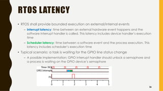 RTOS LATENCY
• RTOS shall provide bounded execution on external/internal events
– Interrupt latency: time between an external hardware event happens and the
software interrupt handler is called. This latency includes device handler’s execution
time
– Scheduler latency: time between a software event and the process execution. This
latency includes scheduler’s execution time
• Typical scenario: a task is waiting for the GPIO line status change
– A possible implementation: GPIO interrupt handler should unlock a semaphore and
a process is waiting on the GPIO device’s semaphore
36
 