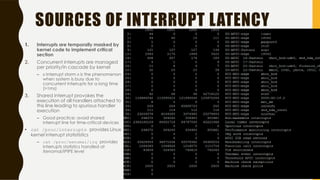 SOURCES OF INTERRUPT LATENCY
1. Interrupts are temporally masked by
kernel code to implement critical
section
2. Concurrent interrupts are managed
per priority/in cascade by kernel
– « Interrupt storm » is the phenomenon
when system is busy due to
concurrent interrupts for a long time
(>1ms)
3. Shared interrupt provokes the
execution of all handlers attached to
this line leading to spurious handler
execution
– Good practice: avoid shared
interrupt line for time-critical devices
• cat /proc/interrupts provides Linux
kernel interrupt statististics
– cat /proc/xenomai/irq provides
interrupts statistics handled at
Xenomai/IPIPE level
37
 