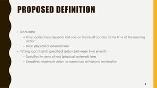PROPOSED DEFINITION
• Real-time
– Time: correctness depends not only on the result but also to the time of the resulting
action
– Real: physical or external time
• Timing constraint: specified delay between two events
– Specified in terms of real (physical, external) time
– Deadline: maximum delay between task arrival and termination
4
 