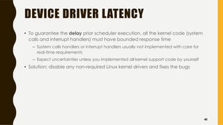 DEVICE DRIVER LATENCY
• To guarantee the delay prior scheduler execution, all the kernel code (system
calls and interrupt handlers) must have bounded response time
– System calls handlers or interrupt handlers usually not implemented with care for
real-time requirements
– Expect uncertainties unless you implemented all kernel support code by yourself
• Solution: disable any non-required Linux kernel drivers and fixes the bugs
40
 