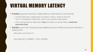 VIRTUAL MEMORY LATENCY
• Problem: process memory is allocated on demand by Linux kernel
– On first execution, application accesses code or data for the first
time, it is loaded on demand, which can creates huge delays
– Linux virtual memory allocator is fast, but does not guarantee a maximum
execution time
• Solution: Lock the whole process address space in RAM at process startup in
main() with
#include <sys/mman.h>
…
mlockall( MCL_CURRENT | MCL_FUTURE );
41
 