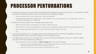 PROCESSOR PERTURBATIONS
• Modern processors microarchitecture implements different types of caches (L1, L2, prefetch buffer,
translation lookaside buffer, branch predictor) and pipeline design
– The first execution of a task suffers from cold cache effect
– Interlaced task execution suffers from cache pollution (due to preemption on a single core or due to
concurrent execution on multicore)
• External devices suffers from variable execution time
– DRAM internal refresh mechanism can delay memory access
– Flash memory access time depends on sequence/unordered memory pattern (row buffer selection)
– Network links generally suffer from unbounded transmission delay with retry
– Etc.…
• A practical solution is to consider processor+hardware with no timing variabilities (consider
Motorola 68010 1MHz and UART-based communications only)
• An alternate solution is to manage the sources of timing variabilities of your PC ATOM 1.8GHz
processor with an estimated overhead
– The industrial practice considers a safety margin x2 to the real-time design
1. Measure the execution time samples of your real-time tasks during a acceptable session’s length and run the
schedule analysis for RM/EDF with tasks execution time x2
2. Measure CPU load and optimize tasks until global CPU load < 50%
42
 
