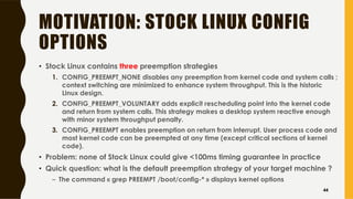 MOTIVATION: STOCK LINUX CONFIG
OPTIONS
• Stock Linux contains three preemption strategies
1. CONFIG_PREEMPT_NONE disables any preemption from kernel code and system calls ;
context switching are minimized to enhance system throughput. This is the historic
Linux design.
2. CONFIG_PREEMPT_VOLUNTARY adds explicit rescheduling point into the kernel code
and return from system calls. This strategy makes a desktop system reactive enough
with minor system throughput penalty.
3. CONFIG_PREEMPT enables preemption on return from interrupt. User process code and
most kernel code can be preempted at any time (except critical sections of kernel
code).
• Problem: none of Stock Linux could give <100ms timing guarantee in practice
• Quick question: what is the default preemption strategy of your target machine ?
– The command « grep PREEMPT /boot/config-* » displays kernel options
44
 