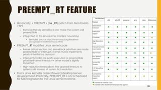 PREEMPT_RT FEATURE
• Historically, « PREEMPT » (no _RT) patch from Montavista
1999
– Remove the big kernel lock and make the system call
preemptible
– Integrated to the Linux kernel mainline nowadays
• See table (source https://www.osadl.org/Realtime-
Linux.projects-realtime-linux.0.html)
• PREEMPT_RT modifies Linux kernel code
– Kernel critical section and kernel-lock primitives are made
preemptible by interrupts ; kernel mutex implements
priority inheritance protocol
– Interrupt handler are partly executed as preemptible
prioritized kernel threads => driver model is slightly
impacted
– High resolution timers allows fine-grained timeouts to
system calls instead of system tick resolution
• Stock Linux kernel is biased toward desktop/server
development. Politically, PREEMPT_RT is not scheduled
for full integration to the Linux kernel mainline.
46
 