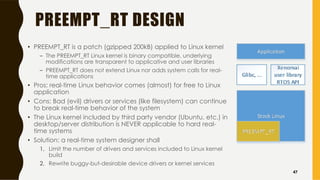 PREEMPT_RT DESIGN
• PREEMPT_RT is a patch (gzipped 200kB) applied to Linux kernel
– The PREEMPT_RT Linux kernel is binary compatible, underlying
modifications are transparent to applicative and user libraries
– PREEMPT_RT does not extend Linux nor adds system calls for real-
time applications
• Pros: real-time Linux behavior comes (almost) for free to Linux
application
• Cons: Bad (evil) drivers or services (like filesystem) can continue
to break real-time behavior of the system
• The Linux kernel included by third party vendor (Ubuntu, etc.) in
desktop/server distribution is NEVER applicable to hard real-
time systems
• Solution: a real-time system designer shall
1. Limit the number of drivers and services included to Linux kernel
build
2. Rewrite buggy-but-desirable device drivers or kernel services
47
 