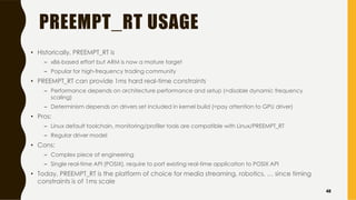 PREEMPT_RT USAGE
• Historically, PREEMPT_RT is
– x86-based effort but ARM is now a mature target
– Popular for high-frequency trading community
• PREEMPT_RT can provide 1ms hard real-time constraints
– Performance depends on architecture performance and setup (=disable dynamic frequency
scaling)
– Determinism depends on drivers set included in kernel build (=pay attention to GPU driver)
• Pros:
– Linux default toolchain, monitoring/profiler tools are compatible with Linux/PREEMPT_RT
– Regular driver model
• Cons:
– Complex piece of engineering
– Single real-time API (POSIX), require to port existing real-time application to POSIX API
• Today, PREEMPT_RT is the platform of choice for media streaming, robotics, … since timing
constraints is of 1ms scale
48
 