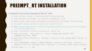 PREEMPT_RT INSTALLATION
• Installation procedure example for Ubuntu 14.04
1. sudo apt-get install libncurses5-dev kernel-package
2. sudo apt-get build-dep --no-install-recommends linux
3. wget https://www.kernel.org/pub/linux/kernel/v3.x/linux-3.18.36.tar.gz
4. tar xzvf linux-3.18.20.tar.gz && cd linux-3.18.20
5. wget https://www.kernel.org/pub/linux/kernel/projects/rt/3.18/older/patch-
3.18.20-rt18.patch.gz
6. gzip -cd patch-3.18.20-rt18.patch.gz |patch -p1
7. make oldconfig #Activate « 5. Fully Preemptible Kernel (RT)
(PREEMPT_RT_FULL) (NEW)”
8. make menuconfig #Disable « Hacking – Torture » and undesirable feature if
possible
9. sudo CONCURRENCY_LEVEL=5 CLEAN_SOURCE=no fakeroot make-kpkg --initrd --
append-to-version -preempt-rt18 --revision 1.0 kernel_image kernel_headers
10.sudo dpkg –i ../*.deb
49
 
