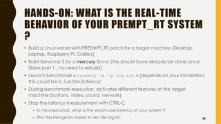 HANDS-ON: WHAT IS THE REAL-TIME
BEHAVIOR OF YOUR PREMPT_RT SYSTEM
?
• Build a Linux kernel with PREEMPT_RT patch for a target machine (Desktop,
Laptop, Raspberry PI, Galileo)
• Build Xenomai 3 for a mercury flavor (this should have already be done since
Slides part 1 ; no need to rebuild)
• Launch benchmark « latency –h –g log.txt » (depends on your installation;
this could be in /usr/bin/latency)
• During benchmark execution, activates different features of the target
machine (buttons, video, sound, network)
• Stop the latency measurement with CTRL-C
– In microseconds, what is the worst-case latency of your system ?
– Plot the histogram stored in text file log.txt. 50
 