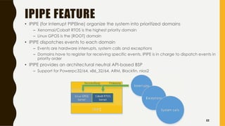 IPIPE FEATURE
• IPIPE (for Interrupt PIPEline) organize the system into prioritized domains
– Xenomai/Cobalt RTOS is the highest priority domain
– Linux GPOS is the [ROOT] domain
• IPIPE dispatches events to each domain
– Events are hardware interrupts, system calls and exceptions
– Domains have to register for receiving specific events, IPIPE is in charge to dispatch events in
priority order
• IPIPE provides an architectural neutral API-based BSP
– Support for Powerpc32/64, x86_32/64, ARM, Blackfin, nios2
52
 