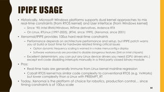 IPIPE USAGE
• Historically, Microsoft Windows platforms supports dual kernel approaches to mix
real-time constraints (from RTOS kernel) and User interface (from Windows kernel)
– Since ‘90: Intel iRMX/Windows, INTime derivatives, Ardence RTX
– On Linux, RTLinux (1997-2005), (RTAI, since 1999), (Xenomai, since 2001)
• Xenomai/IPIPE provides 100us hard real-time constraints
– Performance depends on architecture performance and setup, but IPIPE patch warns
you at build or boot time for hardware related timing critical issues
• Option dynamic frequency scaling is warned in « make menuconfig » display
• Software workarounds are provided to disable dangerous features (SMI on Intel chipsets)
– Excellent determinism, you can put any Linux device drivers you need (GPU drivers etc.)
except evil code disabling interrupts manually in a third party closed binary module
• Pros:
• Real-time tasks are generally immune from Linux kernel mainline regression
• Cobalt RTOS kernel has similar code complexity to conventional RTOS (e.g. VxWorks)
but lower complexity than a Linux with PREEMPT_RT
• Today, Xenomai is the platform of choice for robotics, production control… since
timing constraints is of 100us scale
54
 