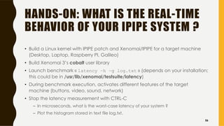 HANDS-ON: WHAT IS THE REAL-TIME
BEHAVIOR OF YOUR IPIPE SYSTEM ?
• Build a Linux kernel with IPIPE patch and Xenomai/IPIPE for a target machine
(Desktop, Laptop, Raspberry PI, Galileo)
• Build Xenomai 3’s cobalt user library
• Launch benchmark « latency –h –g log.txt » (depends on your installation;
this could be in /usr/lib/xenomai/testsuite/latency)
• During benchmark execution, activates different features of the target
machine (buttons, video, sound, network)
• Stop the latency measurement with CTRL-C
– In microseconds, what is the worst-case latency of your system ?
– Plot the histogram stored in text file log.txt.
56
 