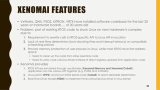 XENOMAI FEATURES
• VxWorks, QNX, PSOS, UITRON, VRTX have installed software codebase for the last 20
years on hardware boards…. of 20 years-old
• Problem: port of existing RTOS code to stock Linux on new hardware is complex
due to
1. Requirement to rewrite calls to RTOS-specific API to Linux API invocation
2. Lack of real-time determinism (lock blocking time and interrupt latency) or compatible
scheduling policies
3. Process memory protection of user process in Linux, while most RTOS have flat address
space
• Need to clean up the code from inline assembly code
• Need to write « real » device drivers instead of direct registers updates from application code
• Xenomai provides
1. RTOS API are emulated through user libraries (Xenomai/Mercury and Xenomai/Cobalt) ;
application can mix various API together (e.g. POSIX and VxWorks)
2. Linux patch (IPIPE) and its own RTOS kernel code (Cobalt) to reach desirable determinism
3. Real-Time Driver Model (RTDM) to implement time-critical device driver in Linux kernel
58
 