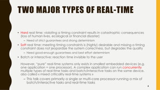 TWO MAJOR TYPES OF REAL-TIME
• Hard real time: violating a timing constraint results in catastrophic consequences
(loss of human lives, ecological or financial disaster)
– Need of strict guarantees and strong determinism
• Soft real time: meeting timing constraints is (highly) desirable and missing a timing
constraint does not jeopardize the system correctness, but degrades the quality
– Need good-enough guarantees and best effort determinism
• Batch or interactive: reaction time invisible to the user
However, “pure” real-time systems only exists in smallest embedded devices (e.g.
one application = one processor). A complex application can run concurrently
multiple types of real-time tasks and batch/interactive tasks on the same device,
also called « mixed criticality real-time systems »
– This talk covers primarily a single or multi-core processor running a mix of
batch/interactive tasks and real-time tasks
6
 