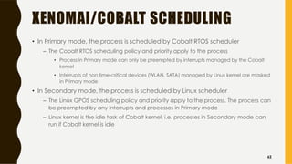 XENOMAI/COBALT SCHEDULING
• In Primary mode, the process is scheduled by Cobalt RTOS scheduler
– The Cobalt RTOS scheduling policy and priority apply to the process
• Process in Primary mode can only be preempted by interrupts managed by the Cobalt
kernel
• Interrupts of non time-critical devices (WLAN, SATA) managed by Linux kernel are masked
in Primary mode
• In Secondary mode, the process is scheduled by Linux scheduler
– The Linux GPOS scheduling policy and priority apply to the process. The process can
be preempted by any interrupts and processes in Primary mode
– Linux kernel is the idle task of Cobalt kernel, i.e. processes in Secondary mode can
run if Cobalt kernel is idle
62
 