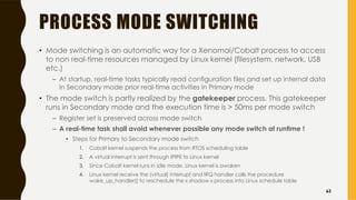 PROCESS MODE SWITCHING
• Mode switching is an automatic way for a Xenomai/Cobalt process to access
to non real-time resources managed by Linux kernel (filesystem, network, USB
etc.)
– At startup, real-time tasks typically read configuration files and set up internal data
in Secondary mode prior real-time activities in Primary mode
• The mode switch is partly realized by the gatekeeper process. This gatekeeper
runs in Secondary mode and the execution time is > 50ms per mode switch
– Register set is preserved across mode switch
– A real-time task shall avoid whenever possible any mode switch at runtime !
• Steps for Primary to Secondary mode switch
1. Cobalt kernel suspends the process from RTOS scheduling table
2. A virtual interrupt is sent through IPIPE to Linux kernel
3. Since Cobalt kernel runs in idle mode, Linux kernel is awaken
4. Linux kernel receive the (virtual) interrupt and IRQ handler calls the procedure
wake_up_handler() to reschedule the « shadow » process into Linux schedule table
63
 