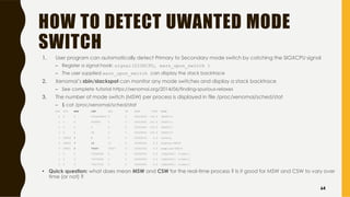 HOW TO DETECT UWANTED MODE
SWITCH
1. User program can automatically detect Primary to Secondary mode switch by catching the SIGXCPU signal
– Register a signal hook: signal(SIGXCPU, warn_upon_switch )
– The user supplied warn_upon_switch can display the stack backtrace
2. Xenomai’s sbin/slackspot can monitor any mode switches and display a stack backtrace
– See complete tutorial https://xenomai.org/2014/06/finding-spurious-relaxes
3. The number of mode switch (MSW) per process is displayed in file /proc/xenomai/sched/stat
– $ cat /proc/xenomai/sched/stat
CPU PID MSW CSW XSC PF STAT %CPU NAME
0 0 0 2304565812 0 0 00018000 100.0 [ROOT/0]
1 0 0 460889 0 0 00018000 100.0 [ROOT/1]
2 0 0 0 0 0 00018000 100.0 [ROOT/2]
3 0 0 28 0 0 00018000 100.0 [ROOT/3]
3 28818 1 1 5 0 000600c0 0.0 latency
3 28820 7 14 11 0 00060042 0.0 display-28818
0 28821 2 70447 70457 0 0004c042 0.0 sampling-28818
1 0 0 72998268 0 0 00000000 0.0 [IRQ16641: [timer]]
2 0 0 72270038 0 0 00000000 0.0 [IRQ16641: [timer]]
3 0 0 74427478 0 0 00000000 0.0 [IRQ16641: [timer]]
• Quick question: what does mean MSW and CSW for the real-time process ? Is it good for MSW and CSW to vary over
time (or not) ?
64
 