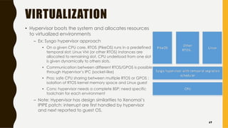 VIRTUALIZATION
• Hypervisor boots the system and allocates resources
to virtualized environments
– Ex: Sysgo hypervisor approach
• On a given CPU core, RTOS (PikeOS) runs in a predefined
temporal slot; Linux VM (or other RTOS) instances are
allocated to remaining slot. CPU underload from one slot
is given dynamically to others slots.
• Communication between different RTOS/GPOS is possible
through Hypervisor’s IPC (socket-like)
• Pros: safe CPU sharing between multiple RTOS or GPOS ;
isolation of RTOS kernel memory space and Linux guest
• Cons: hypervisor needs a complete BSP; need specific
toolchain for each environment
– Note: Hypervisor has design similarities to Xenomai’s
IPIPE patch: interrupt are first handled by hypervisor
and next reported to guest OS.
69
 