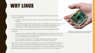 WHY LINUX
• Lots of available commercial or free Real-Time Operating
Systems (RTOS)
– VxWorks, QNX, ThreadX, VRTX, uC/OS, FreeRTOS, RIOT, ChibiOS/RT,
RTEMS…
– Most RTOS targets minimal features for smallest memory footprint but
VxWorks and QNX are notably near-complete operating system
(filesystem, Ethernet/IP stack support, memory protection)
• Industry looks for standard hardware with transparent RTOS
support
– Single board computer (SBC), e.g. Raspberry PI does provide Linux
and Windows BSP, but no BSP for VxWorks (community does partial
port to FreeRTOS for Raspberry PI)
– COM Express or QSeven modules always provide Linux BSP,
sometimes for Windows and rarely for VxWorks and QNX
• Boards manufacturers considers Linux as a standard for board
BSP and does not deliver RTOS-specific BSP on product launch.
Industrial clients are encouraged to use Linux instead of a proper
RTOS solution due to development cost and time to market.
http://www.orbitmicro.com/company/blog/wp-
content/uploads/2009/05/qseven-hand.jpg
7
 
