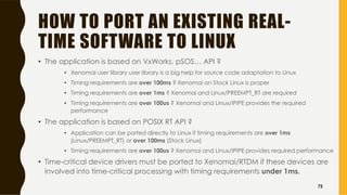 HOW TO PORT AN EXISTING REAL-
TIME SOFTWARE TO LINUX
• The application is based on VxWorks, pSOS… API ?
• Xenomai user library user library is a big help for source code adaptation to Linux
• Timing requirements are over 100ms ? Xenomai on Stock Linux is proper
• Timing requirements are over 1ms ? Xenomai and Linux/PREEMPT_RT are required
• Timing requirements are over 100us ? Xenomai and Linux/IPIPE provides the required
performance
• The application is based on POSIX RT API ?
• Application can be ported directly to Linux if timing requirements are over 1ms
(Linux/PREEMPT_RT) or over 100ms (Stock Linux)
• Timing requirements are over 100us ? Xenomai and Linux/IPIPE provides required performance
• Time-critical device drivers must be ported to Xenomai/RTDM if these devices are
involved into time-critical processing with timing requirements under 1ms.
72
 