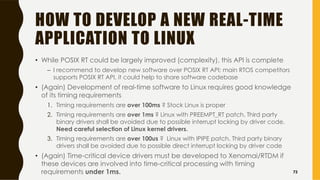 HOW TO DEVELOP A NEW REAL-TIME
APPLICATION TO LINUX
• While POSIX RT could be largely improved (complexity), this API is complete
– I recommend to develop new software over POSIX RT API; main RTOS competitors
supports POSIX RT API, it could help to share software codebase
• (Again) Development of real-time software to Linux requires good knowledge
of its timing requirements
1. Timing requirements are over 100ms ? Stock Linux is proper
2. Timing requirements are over 1ms ? Linux with PREEMPT_RT patch. Third party
binary drivers shall be avoided due to possible interrupt locking by driver code.
Need careful selection of Linux kernel drivers.
3. Timing requirements are over 100us ? Linux with IPIPE patch. Third party binary
drivers shall be avoided due to possible direct interrupt locking by driver code
• (Again) Time-critical device drivers must be developed to Xenomai/RTDM if
these devices are involved into time-critical processing with timing
requirements under 1ms. 73
 