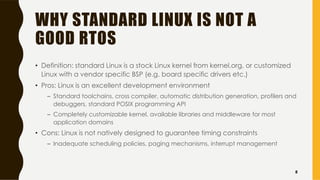 WHY STANDARD LINUX IS NOT A
GOOD RTOS
• Definition: standard Linux is a stock Linux kernel from kernel.org, or customized
Linux with a vendor specific BSP (e.g. board specific drivers etc.)
• Pros: Linux is an excellent development environment
– Standard toolchains, cross compiler, automatic distribution generation, profilers and
debuggers, standard POSIX programming API
– Completely customizable kernel, available libraries and middleware for most
application domains
• Cons: Linux is not natively designed to guarantee timing constraints
– Inadequate scheduling policies, paging mechanisms, interrupt management
8
 