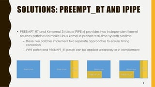 SOLUTIONS: PREEMPT_RT AND IPIPE
• PREEMPT_RT and Xenomai 3 (aka « IPIPE ») provides two independent kernel
sources patches to make Linux kernel a proper real-time system runtime
– These two patches implement two separate approaches to ensure timing
constraints
– IPIPE patch and PREEMPT_RT patch can be applied separately or in complement
9
 
