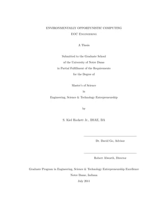 ENVIRONMENTALLY OPPORTUNISTIC COMPUTING
EOC Engineering
A Thesis
Submitted to the Graduate School
of the University of Notre Dame
in Partial Fulﬁllment of the Requirements
for the Degree of
Master’s of Science
in
Engineering, Science & Technology Entrepreneurship
by
S. Kiel Hockett Jr., BSAE, BA
Dr. David Go, Advisor
Robert Alworth, Director
Graduate Program in Engineering, Science & Technology Entrepreneurship Excellence
Notre Dame, Indiana
July 2011
 