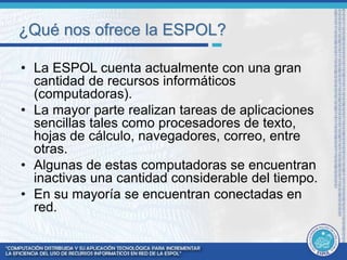 ¿Qué nos ofrece la ESPOL? 
• La ESPOL cuenta actualmente con una gran 
cantidad de recursos informáticos 
(computadoras). 
• La mayor parte realizan tareas de aplicaciones 
sencillas tales como procesadores de texto, 
hojas de cálculo, navegadores, correo, entre 
otras. 
• Algunas de estas computadoras se encuentran 
inactivas una cantidad considerable del tiempo. 
• En su mayoría se encuentran conectadas en 
red. 
 