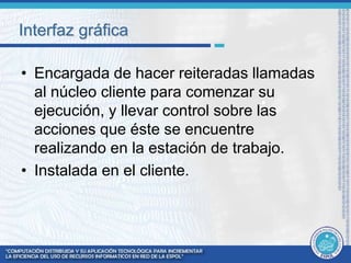 Interfaz gráfica 
• Encargada de hacer reiteradas llamadas 
al núcleo cliente para comenzar su 
ejecución, y llevar control sobre las 
acciones que éste se encuentre 
realizando en la estación de trabajo. 
• Instalada en el cliente. 
 