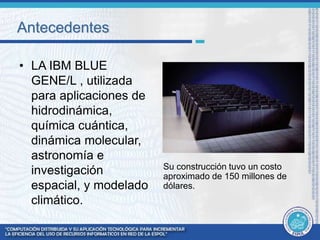 Antecedentes 
• LA IBM BLUE 
GENE/L , utilizada 
para aplicaciones de 
hidrodinámica, 
química cuántica, 
dinámica molecular, 
astronomía e 
investigación 
espacial, y modelado 
climático. 
Su construcción tuvo un costo 
aproximado de 150 millones de 
dólares. 
 