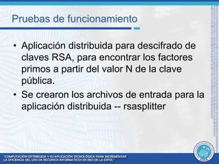 Pruebas de funcionamiento 
• Aplicación distribuida para descifrado de 
claves RSA, para encontrar los factores 
primos a partir del valor N de la clave 
pública. 
• Se crearon los archivos de entrada para la 
aplicación distribuida -- rsasplitter 
 