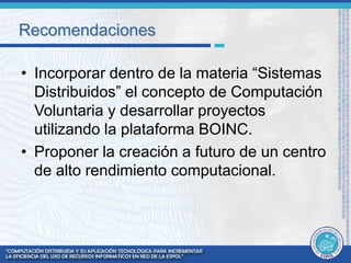 Recomendaciones 
• Incorporar dentro de la materia “Sistemas 
Distribuidos” el concepto de Computación 
Voluntaria y desarrollar proyectos 
utilizando la plataforma BOINC. 
• Proponer la creación a futuro de un centro 
de alto rendimiento computacional. 
 